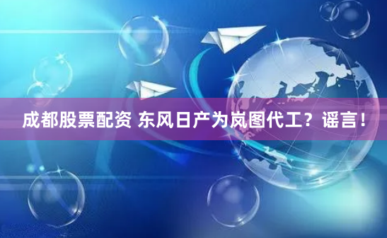 成都股票配资 东风日产为岚图代工？谣言！