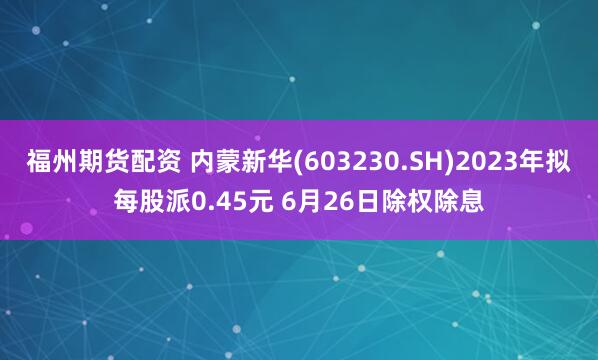 福州期货配资 内蒙新华(603230.SH)2023年拟每股派0.45元 6月26日除权除息