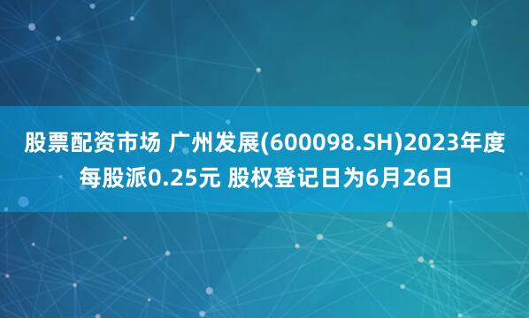 股票配资市场 广州发展(600098.SH)2023年度每股派0.25元 股权登记日为6月26日