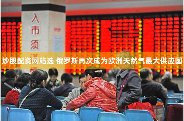 炒股配资网站选 俄罗斯再次成为欧洲天然气最大供应国