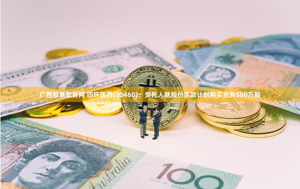 广西股票配资网 四环医药(00460)：受托人就股份奖励计划购买合共500万股