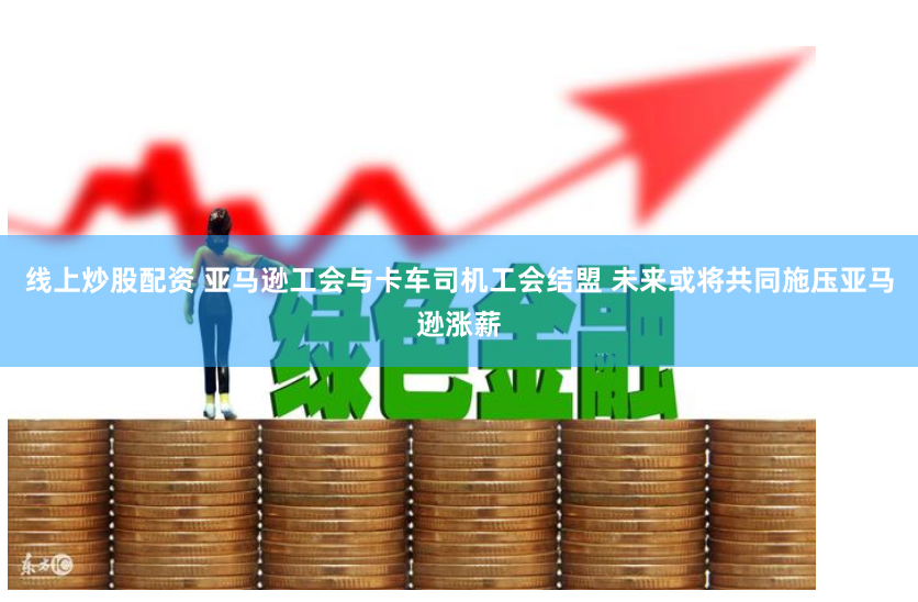 线上炒股配资 亚马逊工会与卡车司机工会结盟 未来或将共同施压亚马逊涨薪