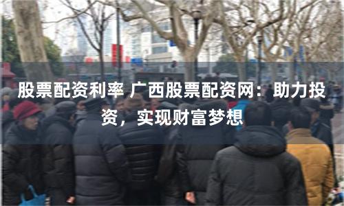 股票配资利率 广西股票配资网：助力投资，实现财富梦想