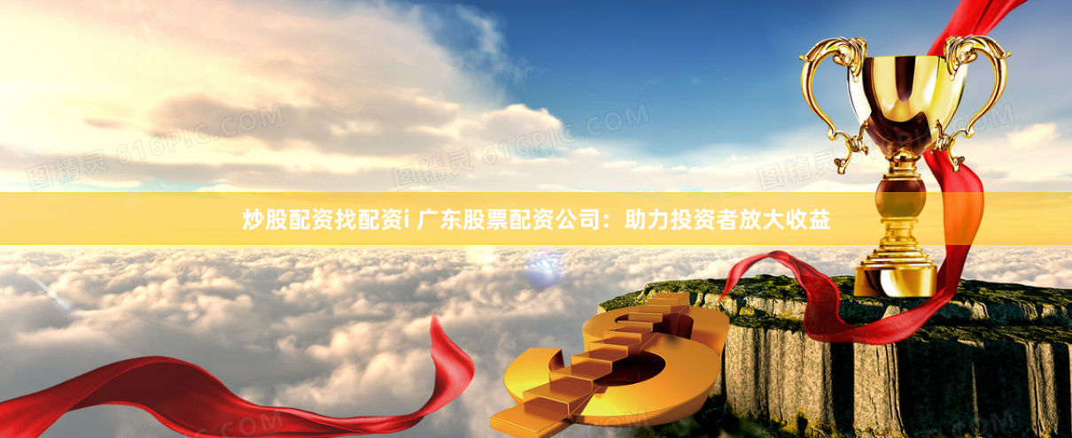 炒股配资找配资i 广东股票配资公司：助力投资者放大收益