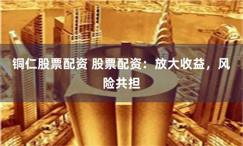 铜仁股票配资 股票配资：放大收益，风险共担
