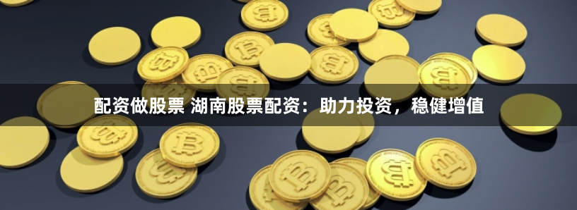 配资做股票 湖南股票配资：助力投资，稳健增值